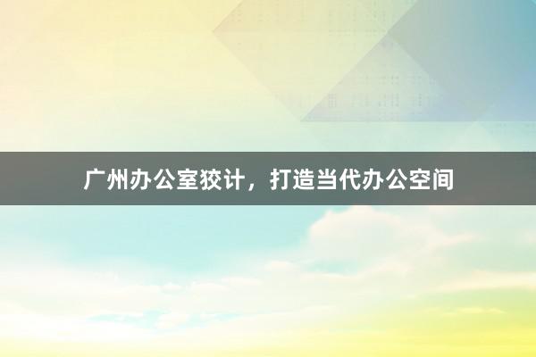 广州办公室狡计，打造当代办公空间